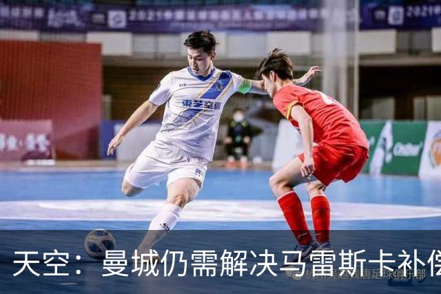 天空：曼城仍需解决马雷斯卡补偿问题，锋线引援关注克鲁皮