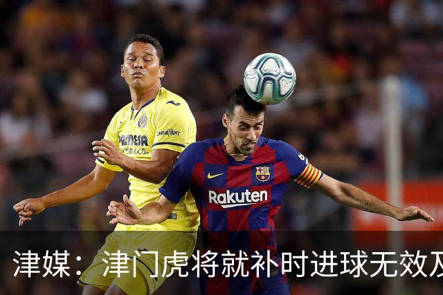 津媒：津门虎将就补时进球无效及补时时间明显不足向足协申诉